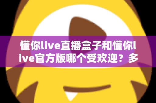 懂你live直播盒子和懂你live官方版哪个受欢迎？多维度深度对比帮你选对版本