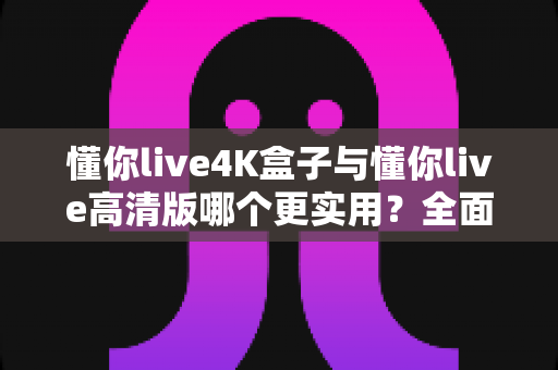 懂你live4K盒子与懂你live高清版哪个更实用？全面深度对比，帮你选对不选贵