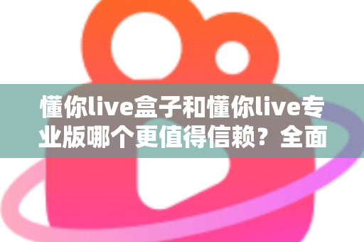 懂你live盒子和懂你live专业版哪个更值得信赖?全面对比解析助你避坑选购 懂你live盒子和懂你live专业版哪个更值得信赖?全面对比解析助你避坑选购