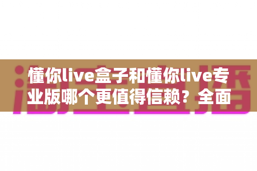 懂你live盒子和懂你live专业版哪个更值得信赖?全面对比解析助你避坑选购 懂你live盒子和懂你live专业版哪个更值得信赖?全面对比解析助你避坑选购