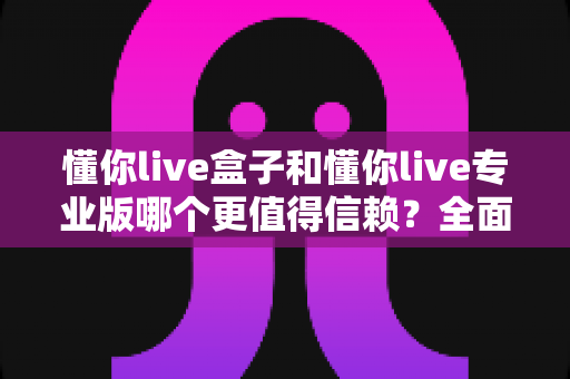 懂你live盒子和懂你live专业版哪个更值得信赖？全面对比解析助你避坑选购