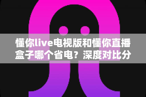 懂你live电视版和懂你直播盒子哪个省电?深度对比分析助你选对设备省电又省心 懂你live电视版和懂你直播盒子哪个省电?深度对比分析助你选对设备省电又省心