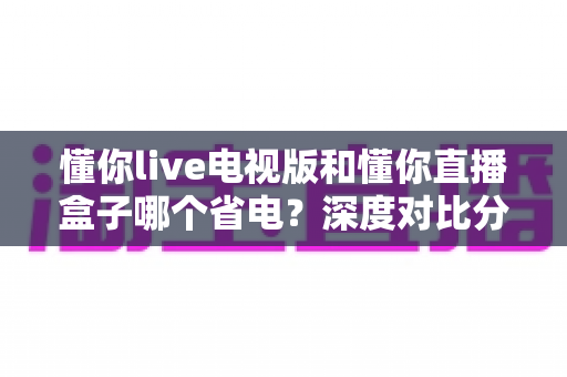 懂你live电视版和懂你直播盒子哪个省电?深度对比分析助你选对设备省电又省心 懂你live电视版和懂你直播盒子哪个省电?深度对比分析助你选对设备省电又省心