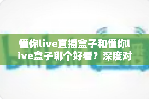 懂你live直播盒子和懂你live盒子哪个好看?深度对比测评帮你一眼选出心仪之选 懂你live直播盒子和懂你live盒子哪个好看?深度对比测评帮你一眼选出心仪之选