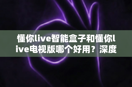 懂你live智能盒子和懂你live电视版哪个好用?深度对比评测帮你选出最优解 懂你live智能盒子和懂你live电视版哪个好用?深度对比评测帮你选出最优解