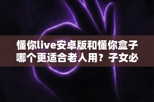 懂你live安卓版和懂你盒子哪个更适合老人用?子女必看的孝心选购全攻略 懂你live安卓版和懂你盒子哪个更适合老人用?子女必看的孝心选购全攻略
