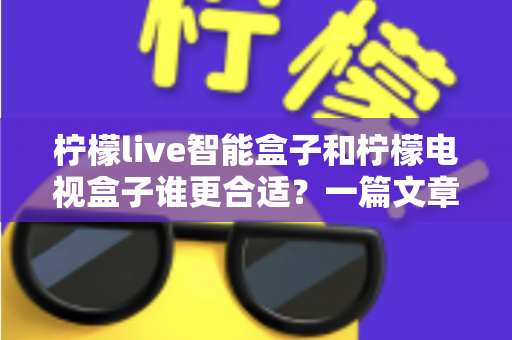 柠檬live智能盒子和柠檬电视盒子谁更合适？一篇文章帮你彻底搞懂选购难题！