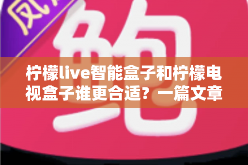 柠檬live智能盒子和柠檬电视盒子谁更合适？一篇文章帮你彻底搞懂选购难题！
