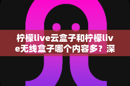 柠檬live云盒子和柠檬live无线盒子哪个内容多？深度对比解析与选购全指南