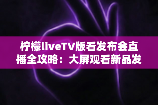 柠檬liveTV版看发布会直播全攻略：大屏观看新品发布的最佳体验指南