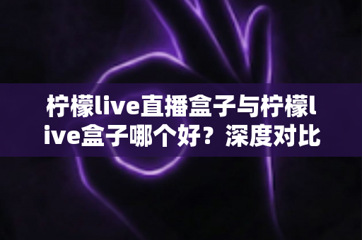 柠檬live直播盒子与柠檬live盒子哪个好?深度对比评测帮你一次选对 柠檬live直播盒子与柠檬live盒子哪个好?深度对比评测帮你一次选对