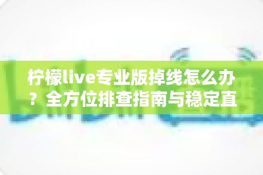 柠檬live专业版掉线怎么办?全方位排查指南与稳定直播解决方案 柠檬live专业版掉线怎么办?全方位排查指南与稳定直播解决方案