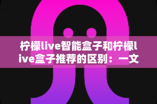 柠檬live智能盒子和柠檬live盒子推荐的区别：一文读懂选购逻辑，帮你避坑又省心