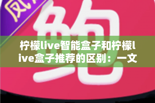 柠檬live智能盒子和柠檬live盒子推荐的区别：一文读懂选购逻辑，帮你避坑又省心