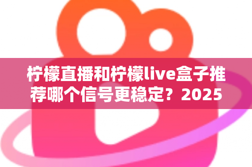 柠檬直播和柠檬live盒子推荐哪个信号更稳定？2025最新深度对比评测与选购指南