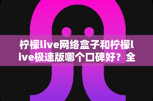 柠檬live网络盒子和柠檬live极速版哪个口碑好?全面对比解析帮你找到最适合的版本 柠檬live网络盒子和柠檬live极速版哪个口碑好?全面对比解析帮你找到最适合的版本