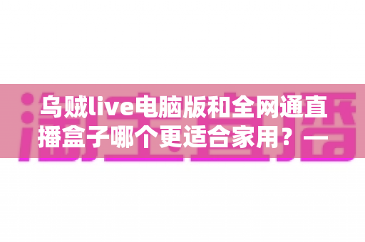 乌贼live电脑版和全网通直播盒子哪个更适合家用？——家庭观影方案全方位对比与选购指南