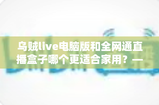 乌贼live电脑版和全网通直播盒子哪个更适合家用？——家庭观影方案全方位对比与选购指南