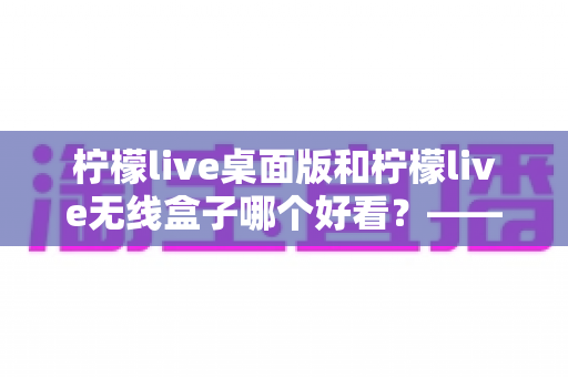柠檬live桌面版和柠檬live无线盒子哪个好看？——外观设计与视觉体验全方位深度对比评测