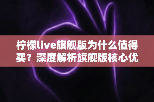 柠檬live旗舰版为什么值得买?深度解析旗舰版核心优势与真实购买价值 柠檬live旗舰版为什么值得买?深度解析旗舰版核心优势与真实购买价值