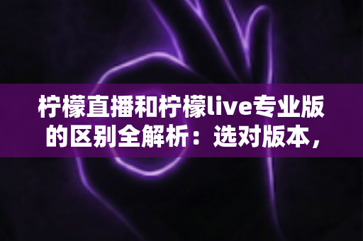 柠檬直播和柠檬live专业版的区别全解析：选对版本，看播体验翻倍