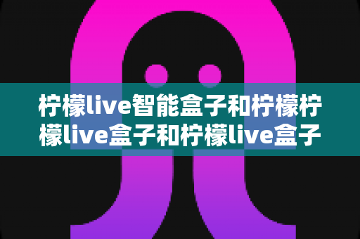柠檬live智能盒子和柠檬柠檬live盒子和柠檬live盒子哪个更适合家用?——从配置到场景的深度对比指南 柠檬live智能盒子和柠檬柠檬live盒子和柠檬live盒子哪个更适合家用?——从配置到场景的深度对比指南