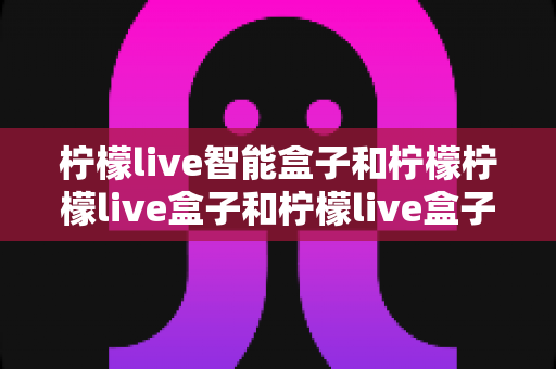 柠檬live智能盒子和柠檬柠檬live盒子和柠檬live盒子哪个更适合家用？——从配置到场景的深度对比指南