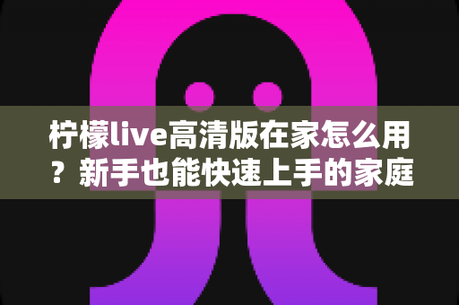 柠檬live高清版在家怎么用?新手也能快速上手的家庭高清观看完整指南 柠檬live高清版在家怎么用?新手也能快速上手的家庭高清观看完整指南