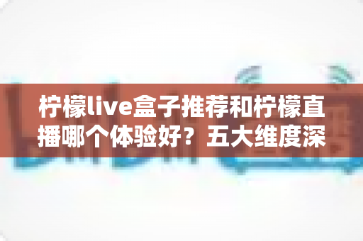 柠檬live盒子推荐和柠檬直播哪个体验好？五大维度深度对比与选购指南