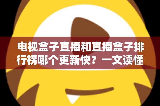电视盒子直播和直播盒子排行榜哪个更新快？一文读懂更新速度真相与选购指南