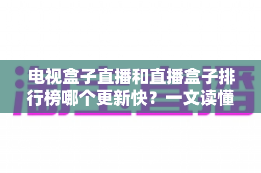 电视盒子直播和直播盒子排行榜哪个更新快？一文读懂更新速度真相与选购指南