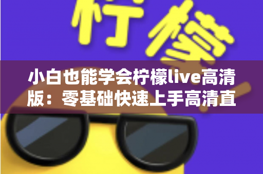 小白也能学会柠檬live高清版:零基础快速上手高清直播的完整实战指南 小白也能学会柠檬live高清版:零基础快速上手高清直播的完整实战指南