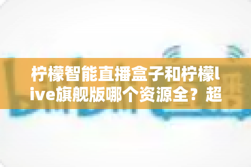柠檬智能直播盒子和柠檬live旗舰版哪个资源全？超详细对比测评，看完这篇不再纠结