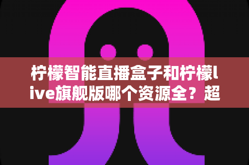 柠檬智能直播盒子和柠檬live旗舰版哪个资源全？超详细对比测评，看完这篇不再纠结