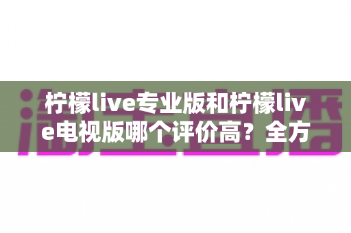 柠檬live专业版和柠檬live电视版哪个评价高？全方位深度对比与选择指南