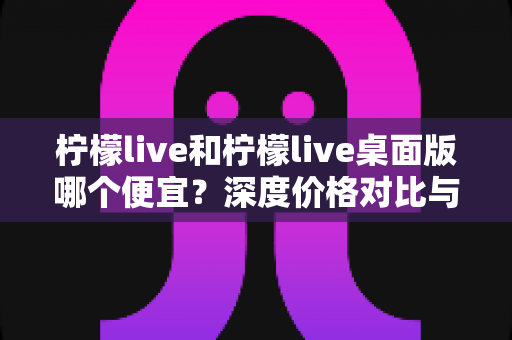 柠檬live和柠檬live桌面版哪个便宜?深度价格对比与省钱攻略全解析 柠檬live和柠檬live桌面版哪个便宜?深度价格对比与省钱攻略全解析