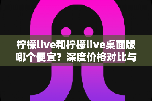 柠檬live和柠檬live桌面版哪个便宜?深度价格对比与省钱攻略全解析 柠檬live和柠檬live桌面版哪个便宜?深度价格对比与省钱攻略全解析