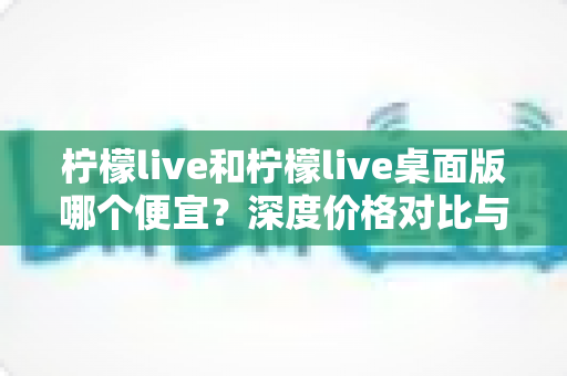 柠檬live和柠檬live桌面版哪个便宜?深度价格对比与省钱攻略全解析 柠檬live和柠檬live桌面版哪个便宜?深度价格对比与省钱攻略全解析