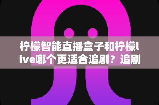 柠檬智能直播盒子和柠檬live哪个更适合追剧？追剧党必看的全面对比与选购指南