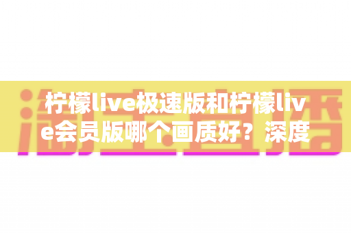 柠檬live极速版和柠檬live会员版哪个画质好?深度对比两大版本画质表现,帮你选出最适合自己的观看体验 柠檬live极速版和柠檬live会员版哪个画质好?深度对比两大版本画质表现,帮你选出最适合自己的观看体验