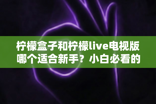 柠檬盒子和柠檬live电视版哪个适合新手?小白必看的大屏观影选购与上手全指南 柠檬盒子和柠檬live电视版哪个适合新手?小白必看的大屏观影选购与上手全指南