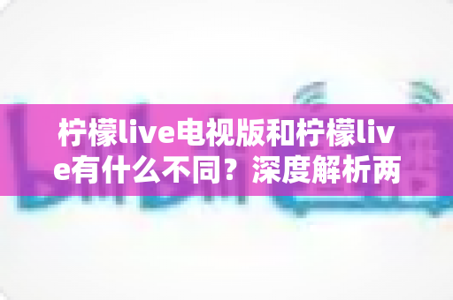 柠檬live电视版和柠檬live有什么不同?深度解析两大版本差异,帮你选出最适合的观影神器 柠檬live电视版和柠檬live有什么不同?深度解析两大版本差异,帮你选出最适合的观影神器
