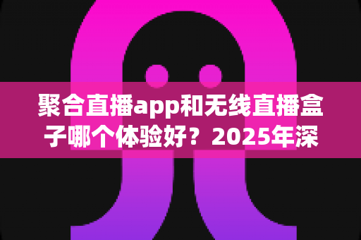聚合直播app和无线直播盒子哪个体验好？2025年深度对比评测，帮你选对观影方案不踩坑