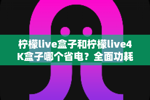柠檬live盒子和柠檬live4K盒子哪个省电?全面功耗对比与实用省电技巧大公开 柠檬live盒子和柠檬live4K盒子哪个省电?全面功耗对比与实用省电技巧大公开