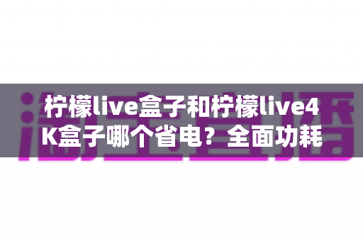柠檬live盒子和柠檬live4K盒子哪个省电？全面功耗对比与实用省电技巧大公开