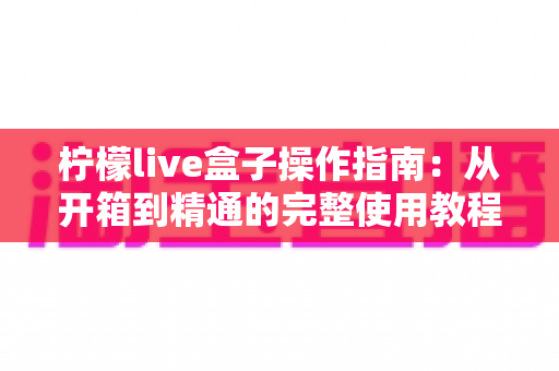 柠檬live盒子操作指南:从开箱到精通的完整使用教程与FAQ全解 柠檬live盒子操作指南:从开箱到精通的完整使用教程与FAQ全解