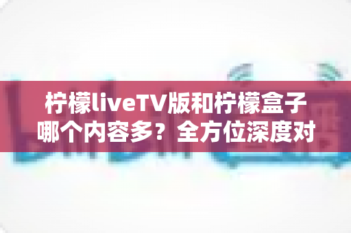 柠檬liveTV版和柠檬盒子哪个内容多?全方位深度对比帮你选出最强观影利器 柠檬liveTV版和柠檬盒子哪个内容多?全方位深度对比帮你选出最强观影利器