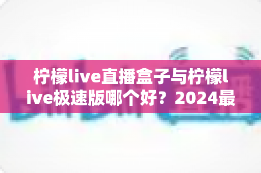 柠檬live直播盒子与柠檬live极速版哪个好？2024最新深度对比评测帮你选出更适合的直播观看方案