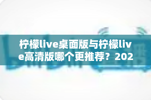 柠檬live桌面版与柠檬live高清版哪个更推荐?2025年最新深度对比评测与选购指南 柠檬live桌面版与柠檬live高清版哪个更推荐?2025年最新深度对比评测与选购指南
