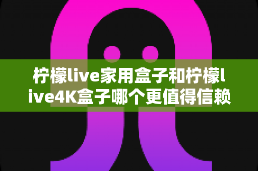 柠檬live家用盒子和柠檬live4K盒子哪个更值得信赖?深度对比评测帮你选对不选贵 柠檬live家用盒子和柠檬live4K盒子哪个更值得信赖?深度对比评测帮你选对不选贵